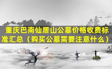 重庆巴南仙居山公墓价格收费标准汇总（购买公墓需要注意什么）