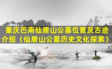 重庆巴南仙居山公墓位置及古迹介绍（仙居山公墓历史文化探索）