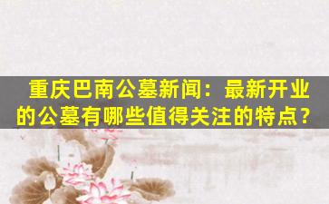 重庆巴南公墓新闻：最新开业的公墓有哪些值得关注的特点？