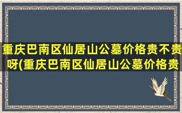 重庆巴南区仙居山公墓价格贵不贵呀(重庆巴南区仙居山公墓价格贵不贵呢)