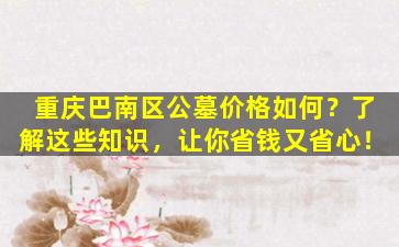 重庆巴南区公墓价格如何？了解这些知识，让你省钱又省心！