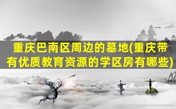重庆巴南区周边的墓地(重庆带有优质教育资源的学区房有哪些)
