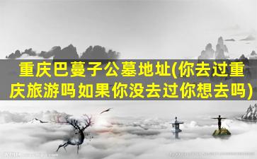 重庆巴蔓子公墓地址(你去过重庆旅游吗如果你没去过你想去吗)