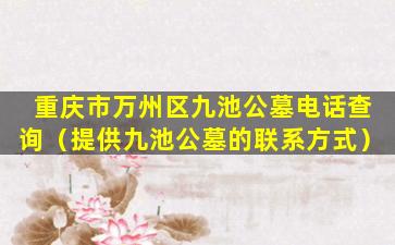 重庆市万州区九池公墓电话查询（提供九池公墓的联系方式）