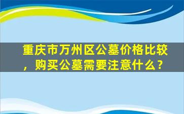 重庆市万州区公墓价格比较，购买公墓需要注意什么？