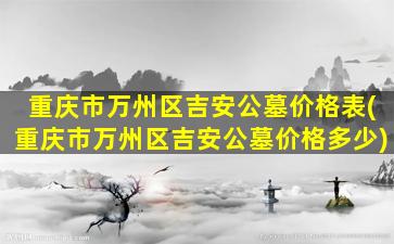 重庆市万州区吉安公墓价格表(重庆市万州区吉安公墓价格多少)