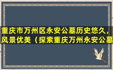 重庆市万州区永安公墓历史悠久，风景优美（探索重庆万州永安公墓的历史文化）