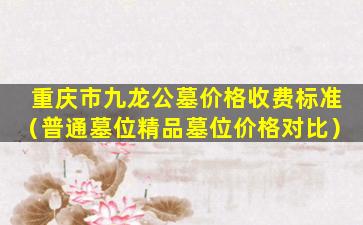 重庆市九龙公墓价格收费标准（普通墓位精品墓位价格对比）