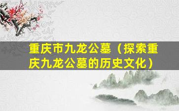 重庆市九龙公墓（探索重庆九龙公墓的历史文化）