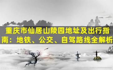 重庆市仙居山陵园地址及出行指南：地铁、公交、自驾路线全解析