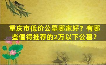 重庆市低价公墓哪家好？有哪些值得推荐的2万以下公墓？