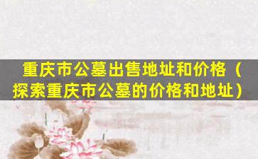 重庆市公墓出售地址和价格（探索重庆市公墓的价格和地址）