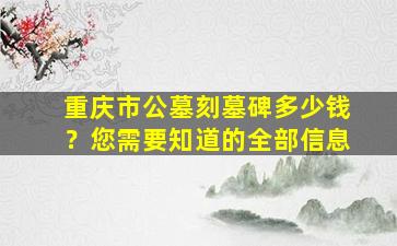 重庆市公墓刻墓碑多少钱？您需要知道的全部信息