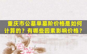 重庆市公墓单墓阶价格是如何计算的？有哪些因素影响价格？