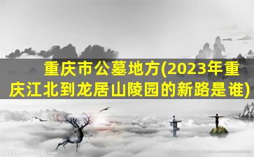 重庆市公墓地方(2023年重庆江北到龙居山陵园的新路是谁)