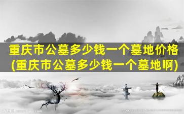 重庆市公墓多少钱一个墓地价格(重庆市公墓多少钱一个墓地啊)