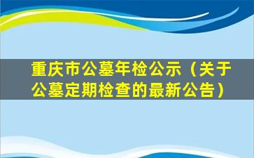 重庆市公墓年检公示（关于公墓定期检查的最新公告）