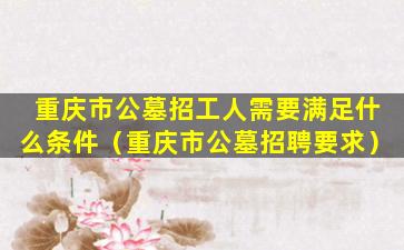 重庆市公墓招工人需要满足什么条件（重庆市公墓招聘要求）