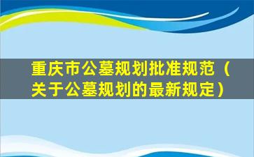 重庆市公墓规划批准规范（关于公墓规划的最新规定）