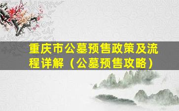 重庆市公墓预售政策及流程详解（公墓预售攻略）