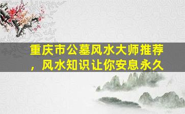 重庆市公墓风水大师推荐，风水知识让你安息永久
