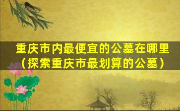 重庆市内最便宜的公墓在哪里（探索重庆市最划算的公墓）