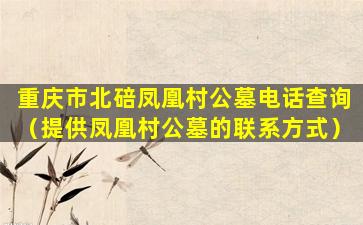 重庆市北碚凤凰村公墓电话查询（提供凤凰村公墓的联系方式）