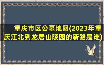 重庆市区公墓地图(2023年重庆江北到龙居山陵园的新路是谁)