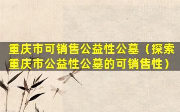 重庆市可销售公益性公墓（探索重庆市公益性公墓的可销售性）
