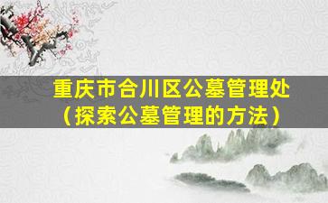 重庆市合川区公墓管理处（探索公墓管理的方法）