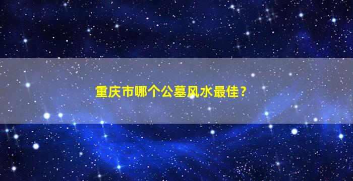 重庆市哪个公墓风水最佳？