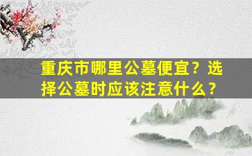 重庆市哪里公墓便宜？选择公墓时应该注意什么？