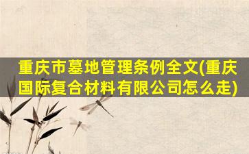 重庆市墓地管理条例全文(重庆国际复合材料有限公司怎么走)