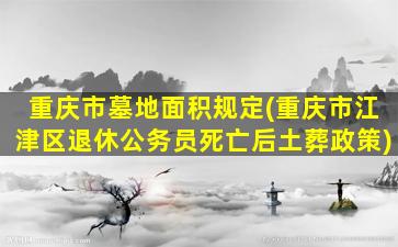 重庆市墓地面积规定(重庆市江津区退休公务员死亡后土葬政策)