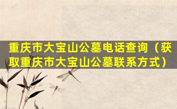 重庆市大宝山公墓电话查询（获取重庆市大宝山公墓联系方式）