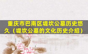 重庆市巴南区堤坎公墓历史悠久（堤坎公墓的文化历史介绍）