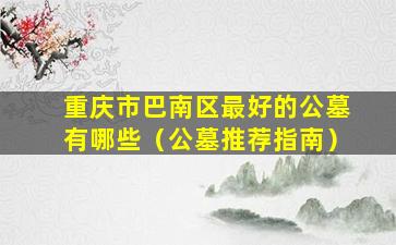 重庆市巴南区最好的公墓有哪些（公墓推荐指南）