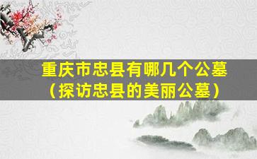 重庆市忠县有哪几个公墓（探访忠县的美丽公墓）