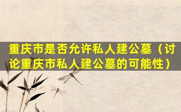 重庆市是否允许私人建公墓（讨论重庆市私人建公墓的可能性）