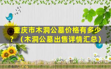 重庆市木洞公墓价格有多少？（木洞公墓出售详情汇总）