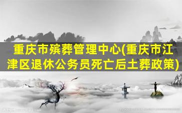 重庆市殡葬管理中心(重庆市江津区退休公务员死亡后土葬政策)