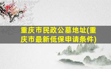 重庆市民政公墓地址(重庆市最新低保申请条件)