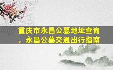 重庆市永昌公墓地址查询，永昌公墓交通出行指南
