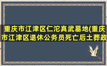 重庆市江津区仁沱真武墓地(重庆市江津区退休公务员死亡后土葬政策)
