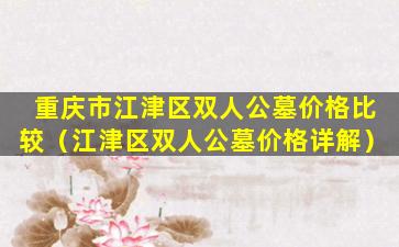 重庆市江津区双人公墓价格比较（江津区双人公墓价格详解）