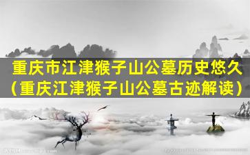 重庆市江津猴子山公墓历史悠久（重庆江津猴子山公墓古迹解读）