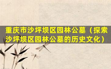 重庆市沙坪坝区园林公墓（探索沙坪坝区园林公墓的历史文化）