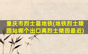 重庆市烈士墓地铁(地铁烈士陵园站哪个出口离烈士陵园最近)