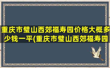 重庆市璧山西郊福寿园价格大概多少钱一平(重庆市璧山西郊福寿园价格大概多少钱一平方)