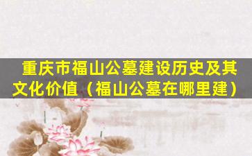 重庆市福山公墓建设历史及其文化价值（福山公墓在哪里建）